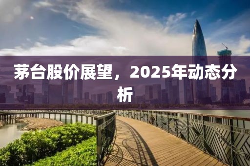 茅臺(tái)股價(jià)展望，2025年動(dòng)態(tài)分析