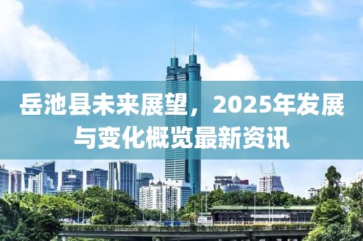 岳池縣未來展望，2025年發(fā)展與變化概覽最新資訊