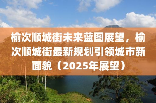 榆次順城街未來(lái)藍(lán)圖展望，榆次順城街最新規(guī)劃引領(lǐng)城市新面貌（2025年展望）