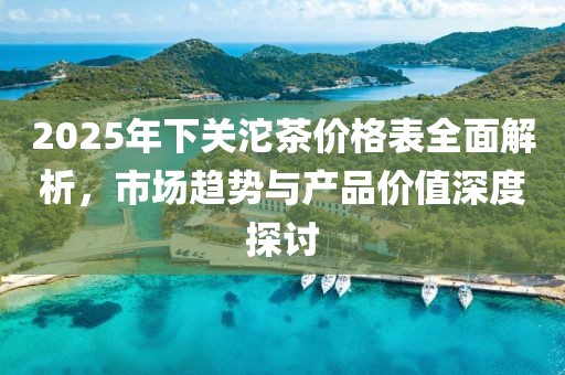 2025年下關(guān)沱茶價(jià)格表全面解析，市場(chǎng)趨勢(shì)與產(chǎn)品價(jià)值深度探討