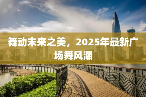舞動(dòng)未來(lái)之美，2025年最新廣場(chǎng)舞風(fēng)潮