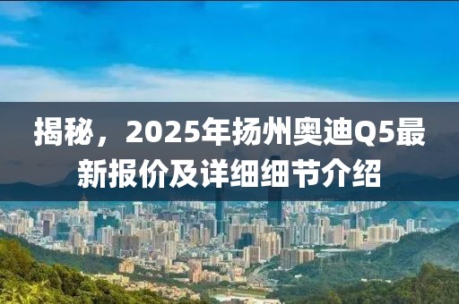 揭秘，2025年揚州奧迪Q5最新報價及詳細(xì)細(xì)節(jié)介紹