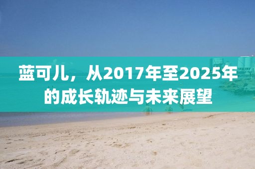 藍(lán)可兒，從2017年至2025年的成長軌跡與未來展望