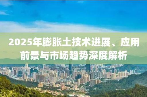 2025年膨脹土技術進展、應用前景與市場趨勢深度解析