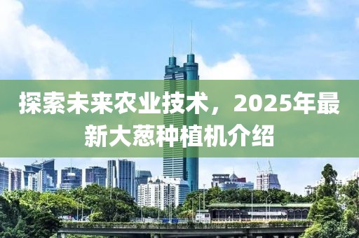 探索未來農(nóng)業(yè)技術(shù)，2025年最新大蔥種植機介紹