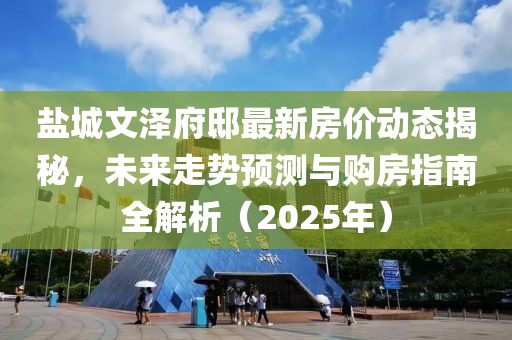 鹽城文澤府邸最新房價動態(tài)揭秘，未來走勢預測與購房指南全解析（2025年）