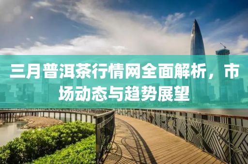 三月普洱茶行情網(wǎng)全面解析，市場動態(tài)與趨勢展望
