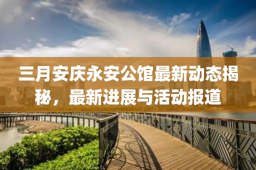 三月安慶永安公館最新動態(tài)揭秘，最新進展與活動報道
