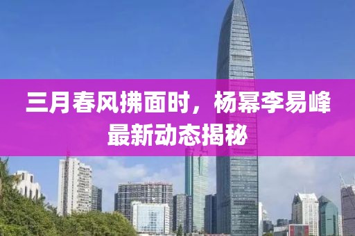 三月春風拂面時，楊冪李易峰最新動態(tài)揭秘