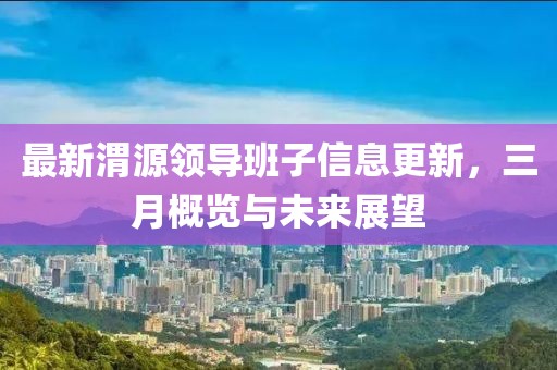 最新渭源領導班子信息更新，三月概覽與未來展望