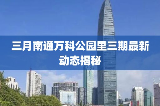 三月南通萬科公園里三期最新動態(tài)揭秘