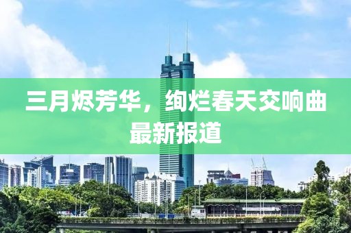 三月燼芳華，絢爛春天交響曲最新報道