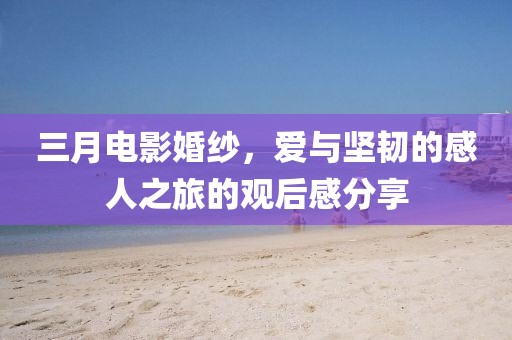 三月電影婚紗，愛與堅韌的感人之旅的觀后感分享
