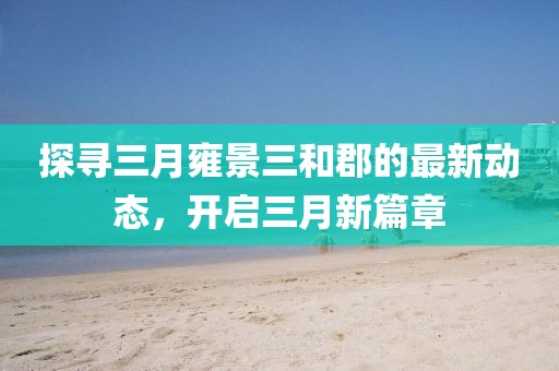 探尋三月雍景三和郡的最新動態(tài)，開啟三月新篇章