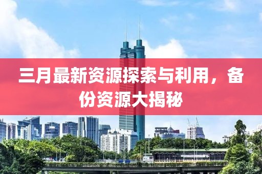 三月最新資源探索與利用，備份資源大揭秘