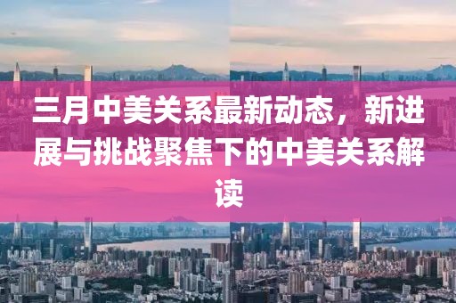 三月中美關(guān)系最新動態(tài)，新進(jìn)展與挑戰(zhàn)聚焦下的中美關(guān)系解讀