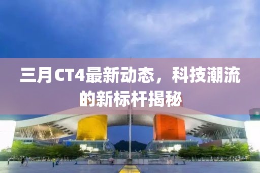 三月CT4最新動(dòng)態(tài)，科技潮流的新標(biāo)桿揭秘