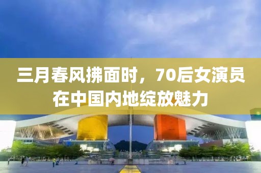 三月春風拂面時，70后女演員在中國內(nèi)地綻放魅力