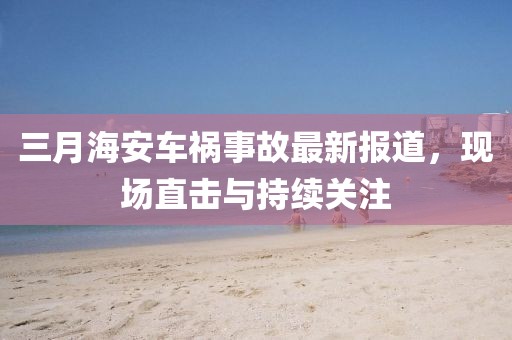 三月海安車禍事故最新報道，現場直擊與持續(xù)關注