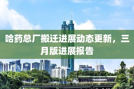 哈藥總廠搬遷進(jìn)展動態(tài)更新，三月版進(jìn)展報告