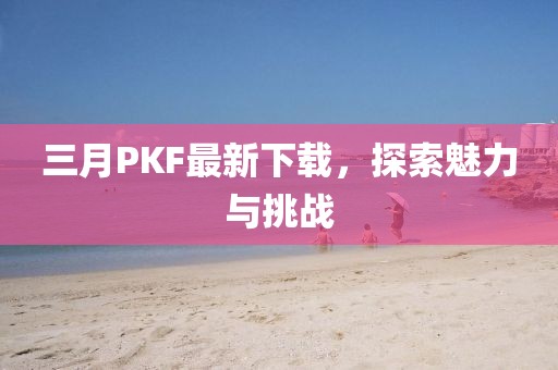 三月PKF最新下載，探索魅力與挑戰(zhàn)