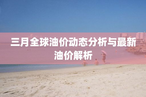 三月全球油價動態(tài)分析與最新油價解析