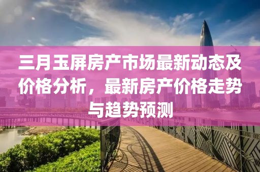 三月玉屏房產(chǎn)市場(chǎng)最新動(dòng)態(tài)及價(jià)格分析，最新房產(chǎn)價(jià)格走勢(shì)與趨勢(shì)預(yù)測(cè)