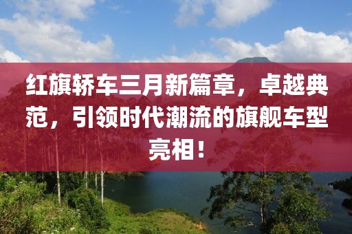 紅旗轎車三月新篇章，卓越典范，引領(lǐng)時(shí)代潮流的旗艦車型亮相！