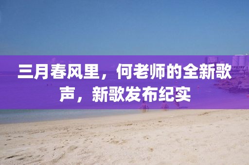 三月春風(fēng)里，何老師的全新歌聲，新歌發(fā)布紀(jì)實(shí)