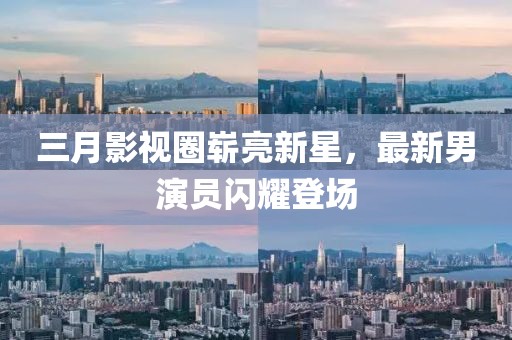 三月影視圈嶄亮新星，最新男演員閃耀登場(chǎng)