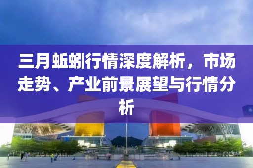 三月蚯蚓行情深度解析，市場走勢、產(chǎn)業(yè)前景展望與行情分析