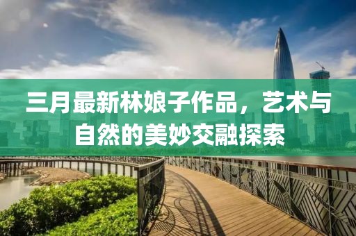 三月最新林娘子作品，藝術(shù)與自然的美妙交融探索