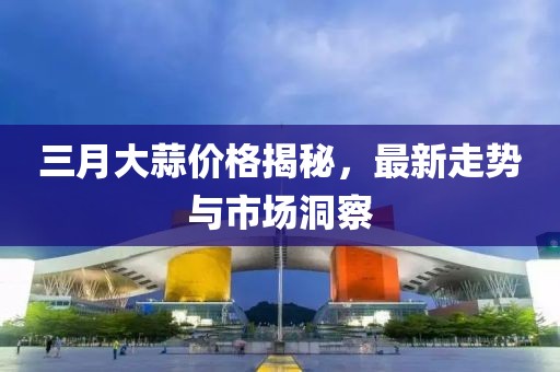 三月大蒜價(jià)格揭秘，最新走勢(shì)與市場(chǎng)洞察