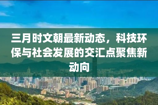 三月時(shí)文朝最新動(dòng)態(tài)，科技環(huán)保與社會(huì)發(fā)展的交匯點(diǎn)聚焦新動(dòng)向