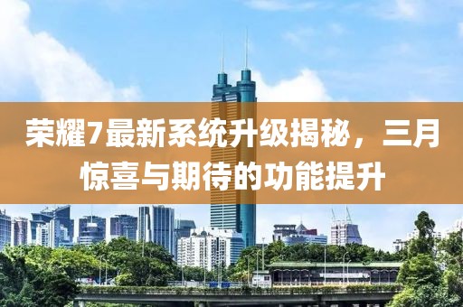 榮耀7最新系統(tǒng)升級揭秘，三月驚喜與期待的功能提升