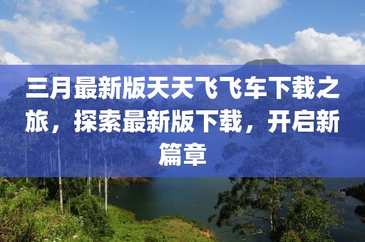 三月最新版天天飛飛車下載之旅，探索最新版下載，開啟新篇章