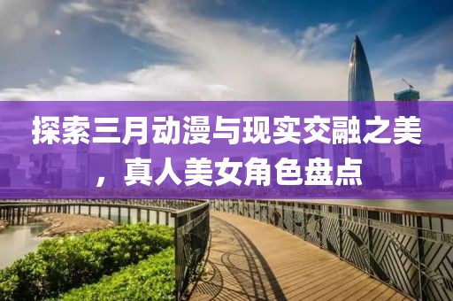 探索三月動漫與現(xiàn)實交融之美，真人美女角色盤點