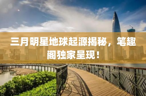 三月明星地球起源揭秘，筆趣閣獨(dú)家呈現(xiàn)！