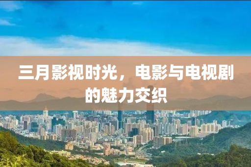 三月影視時光，電影與電視劇的魅力交織