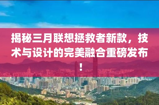 揭秘三月聯(lián)想拯救者新款，技術(shù)與設(shè)計(jì)的完美融合重磅發(fā)布！