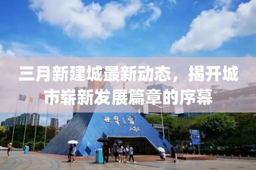 三月新建城最新動態(tài)，揭開城市嶄新發(fā)展篇章的序幕