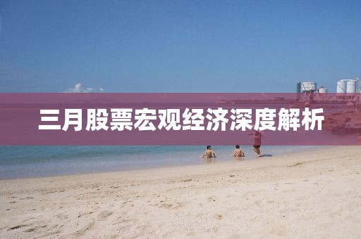 三月股票宏觀經(jīng)濟(jì)深度解析