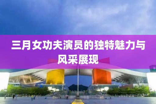三月女功夫演員的獨(dú)特魅力與風(fēng)采展現(xiàn)