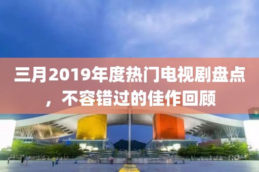 三月2019年度熱門電視劇盤點(diǎn)，不容錯過的佳作回顧
