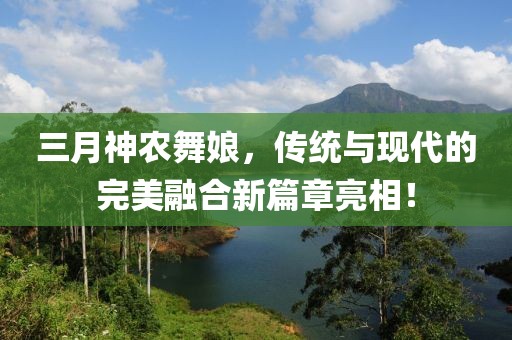 三月神農(nóng)舞娘，傳統(tǒng)與現(xiàn)代的完美融合新篇章亮相！