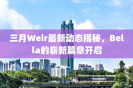 三月Weir最新動(dòng)態(tài)揭秘，Bella的嶄新篇章開啟
