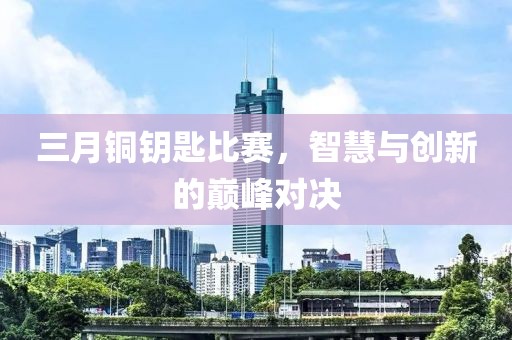 三月銅鑰匙比賽，智慧與創(chuàng)新的巔峰對(duì)決