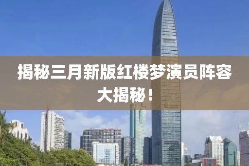 揭秘三月新版紅樓夢演員陣容大揭秘！