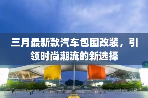 三月最新款汽車包圍改裝，引領(lǐng)時(shí)尚潮流的新選擇