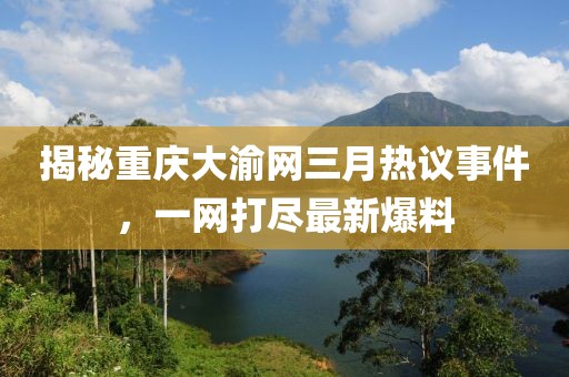 揭秘重慶大渝網(wǎng)三月熱議事件，一網(wǎng)打盡最新爆料